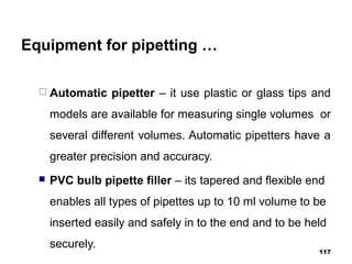 Equipment for pipetting …
 Automatic pipetter – it use plastic or glass tips and
models are available for measuring single volumes or
several different volumes. Automatic pipetters have a
greater precision and accuracy.
 PVC bulb pipette filler – its tapered and flexible end
enables all types of pipettes up to 10 ml volume to be
inserted easily and safely in to the end and to be held
securely.
117
 