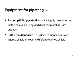 Equipment for pipetting …
 Pi- pump2500, pipette filler – it is highly recommended
for the controlled filling and dispensing of fluid from
pipettes.
 Bottle top dispenser - it is used to measure a fixed
volume of fluid or several different volumes of fluid.
118
 