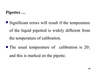Pipettes …
 Significant errors will result if the temperature
of the liquid pipetted is widely different from
the temperature of calibration.
 The usual temperature of calibration is 20o
C
and this is marked on the pipette.
12
 