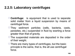 2.2.5: Laboratory centrifuges
 Centrifuge: is equipment that is used to separate
solid matter from a liquid suspension by means of
centrifugal force.
 They sediment particles (cells, bacteria, casts,
parasites, etc.) suspended in fluid by exerting a force
greater than that of gravity.
 The suspended materials are deposited in the order
of their weight.
 There are many types of centrifuges, but the basic
principle is the same, that is, the all use centrifugal
force.
120
 