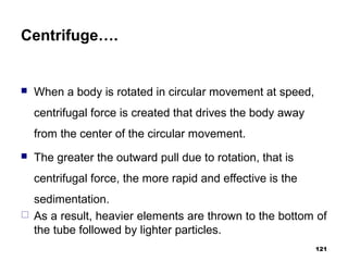 Centrifuge….
 When a body is rotated in circular movement at speed,
centrifugal force is created that drives the body away
from the center of the circular movement.
 The greater the outward pull due to rotation, that is
centrifugal force, the more rapid and effective is the
sedimentation.
 As a result, heavier elements are thrown to the bottom of
the tube followed by lighter particles.
121
 