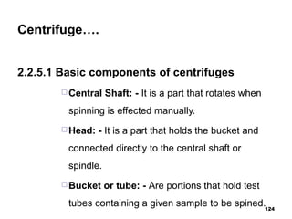 Centrifuge….
2.2.5.1 Basic components of centrifuges
 Central Shaft: - It is a part that rotates when
spinning is effected manually.
 Head: - It is a part that holds the bucket and
connected directly to the central shaft or
spindle.
 Bucket or tube: - Are portions that hold test
tubes containing a given sample to be spined.124
 