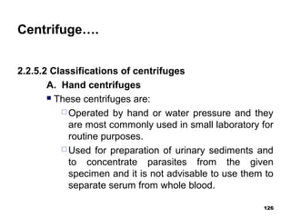 Centrifuge….
2.2.5.2 Classifications of centrifuges
A. Hand centrifuges
 These centrifuges are:
 Operated by hand or water pressure and they
are most commonly used in small laboratory for
routine purposes.
 Used for preparation of urinary sediments and
to concentrate parasites from the given
specimen and it is not advisable to use them to
separate serum from whole blood.
126
 