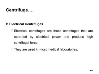 Centrifuge….
B.Electrical Centrifuges
 Electrical centrifuges are those centrifuges that are
operated by electrical power and produce high
centrifugal force.
 They are used in most medical laboratories.
127
 