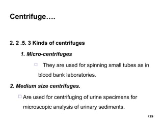 Centrifuge….
2. 2 .5. 3 Kinds of centrifuges
1. Micro-centrifuges
 They are used for spinning small tubes as in
blood bank laboratories.
2. Medium size centrifuges.
 Are used for centrifuging of urine specimens for
microscopic analysis of urinary sediments.
129
 