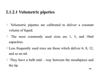 2.1.2.1 Volumetric pipettes
 Volumetric pipettes are calibrated to deliver a constant
volume of liquid.
 The most commonly used sizes are 1, 5, and 10ml
capacities.
Less frequently used sizes are those which deliver 6, 8, 12,
and so on ml.
 They have a bulb mid – way between the mouthpiece and
the tip.
13
 