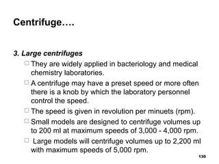 Centrifuge….
3. Large centrifuges
 They are widely applied in bacteriology and medical
chemistry laboratories.
 A centrifuge may have a preset speed or more often
there is a knob by which the laboratory personnel
control the speed.
 The speed is given in revolution per minuets (rpm).
 Small models are designed to centrifuge volumes up
to 200 ml at maximum speeds of 3,000 - 4,000 rpm.
 Large models will centrifuge volumes up to 2,200 ml
with maximum speeds of 5,000 rpm.
130
 