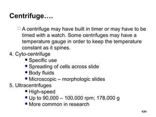 Centrifuge….
 A centrifuge may have built in timer or may have to be
timed with a watch. Some centrifuges may have a
temperature gauge in order to keep the temperature
constant as it spines.
4. Cyto-centrifuge
 Specific use
 Spreading of cells across slide
 Body fluids
 Microscopic – morphologic slides
5. Ultracentrifuges
 High-speed
 Up to 90,000 – 100,000 rpm; 178,000 g
 More common in research
131
 
