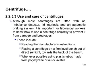 Centrifuge….
2.2.5.3 Use and care of centrifuges
 Although most centrifuges are fitted with an
imbalance detector, lid interlock, and an automatic
braking system, it is important for laboratory workers
to know how to use a centrifuge correctly to prevent it
from damage and breakages.
 These include:
 Reading the manufacturer’s instructions.
 Placing a centrifuge on a firm level bench out of
direct sunlight, towards the back of the bench.
 Whenever possible using plastic tubes made
from polystyrene or autoclavable.
132
 