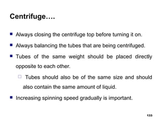 Centrifuge….
 Always closing the centrifuge top before turning it on.
 Always balancing the tubes that are being centrifuged.
 Tubes of the same weight should be placed directly
opposite to each other.
 Tubes should also be of the same size and should
also contain the same amount of liquid.
 Increasing spinning speed gradually is important.
133
 