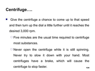 Centrifuge….
 Give the centrifuge a chance to come up to that speed
and then turn up the dial a little further until it reaches the
desired 3,000 rpm.
 Five minutes are the usual time required to centrifuge
most substances.
 Never open the centrifuge while it is still spinning.
Never try to slow it down with your hand. Most
centrifuges have a brake, which will cause the
centrifuge to stop faster. 134
 
