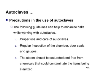 Autoclaves …
 Precautions in the use of autoclaves
 The following guidelines can help to minimize risks
while working with autoclaves.
1. Proper use and care of autoclaves.
2. Regular inspection of the chamber, door seals
and gauges.
3. The steam should be saturated and free from
chemicals that could contaminate the items being
sterilized.
137
 
