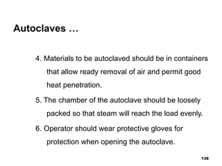Autoclaves …
4. Materials to be autoclaved should be in containers
that allow ready removal of air and permit good
heat penetration.
5. The chamber of the autoclave should be loosely
packed so that steam will reach the load evenly.
6. Operator should wear protective gloves for
protection when opening the autoclave.
138
 