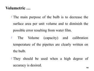 Volumetric …
The main purpose of the bulb is to decrease the
surface area per unit volume and to diminish the
possible error resulting from water film.
 The Volume (capacity) and calibration
temperature of the pipettes are clearly written on
the bulb.
They should be used when a high degree of
accuracy is desired.
14
 
