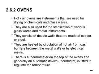 2.6.2 OVENS
 Hot - air ovens are instruments that are used for
drying of chemicals and glass wares.
 They are also used for the sterilization of various
glass wares and metal instruments.
 They consist of double walls that are made of copper
or steel.
 They are heated by circulation of hot air from gas
burners between the metal walls or by electrical
mains.
 There is a thermometer on the top of the ovens and
generally an automatic device (thermostat) is fitted to
regulate the temperature.
140
 