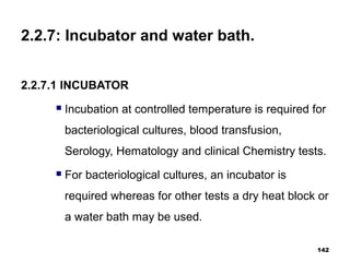 2.2.7: Incubator and water bath.
2.2.7.1 INCUBATOR
 Incubation at controlled temperature is required for
bacteriological cultures, blood transfusion,
Serology, Hematology and clinical Chemistry tests.
 For bacteriological cultures, an incubator is
required whereas for other tests a dry heat block or
a water bath may be used.
142
 