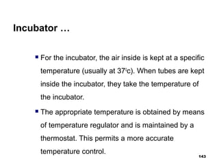 Incubator …
 For the incubator, the air inside is kept at a specific
temperature (usually at 370
c). When tubes are kept
inside the incubator, they take the temperature of
the incubator.
 The appropriate temperature is obtained by means
of temperature regulator and is maintained by a
thermostat. This permits a more accurate
temperature control.
143
 