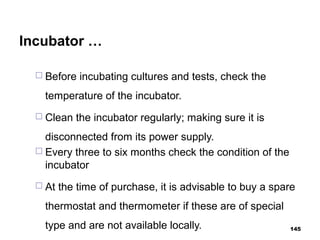 Incubator …
 Before incubating cultures and tests, check the
temperature of the incubator.
 Clean the incubator regularly; making sure it is
disconnected from its power supply.
 Every three to six months check the condition of the
incubator
 At the time of purchase, it is advisable to buy a spare
thermostat and thermometer if these are of special
type and are not available locally. 145
 