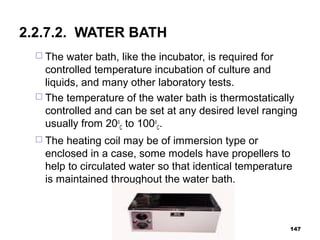 2.2.7.2. WATER BATH
 The water bath, like the incubator, is required for
controlled temperature incubation of culture and
liquids, and many other laboratory tests.
 The temperature of the water bath is thermostatically
controlled and can be set at any desired level ranging
usually from 20o
C to 100o
C.
 The heating coil may be of immersion type or
enclosed in a case, some models have propellers to
help to circulated water so that identical temperature
is maintained throughout the water bath.
147
 