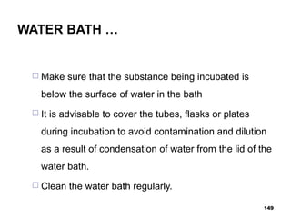 WATER BATH …
 Make sure that the substance being incubated is
below the surface of water in the bath
 It is advisable to cover the tubes, flasks or plates
during incubation to avoid contamination and dilution
as a result of condensation of water from the lid of the
water bath.
 Clean the water bath regularly.
149
 