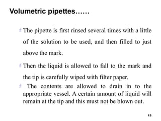 Volumetric pipettes……
The pipette is first rinsed several times with a little
of the solution to be used, and then filled to just
above the mark.
Then the liquid is allowed to fall to the mark and
the tip is carefully wiped with filter paper.
 The contents are allowed to drain in to the
appropriate vessel. A certain amount of liquid will
remain at the tip and this must not be blown out.
15
 