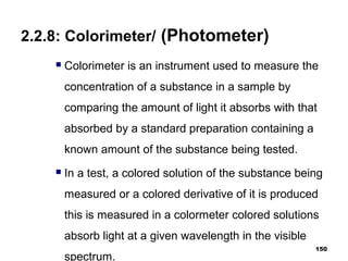 2.2.8: Colorimeter/ (Photometer)
 Colorimeter is an instrument used to measure the
concentration of a substance in a sample by
comparing the amount of light it absorbs with that
absorbed by a standard preparation containing a
known amount of the substance being tested.
 In a test, a colored solution of the substance being
measured or a colored derivative of it is produced
this is measured in a colormeter colored solutions
absorb light at a given wavelength in the visible
spectrum.
150
 