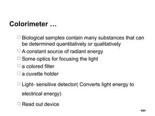 Colorimeter …
 Biological samples contain many substances that can
be determined quantitatively or qualitatively
 A constant source of radiant energy
 Some optics for focusing the light
 a colored filter
 a cuvette holder
 Light- sensitive detector( Converts light energy to
electrical energy)
 Read out device
151
 