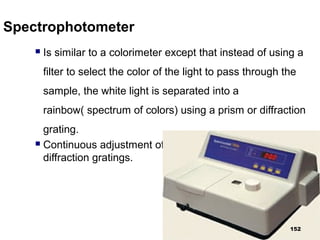 Spectrophotometer
 Is similar to a colorimeter except that instead of using a
filter to select the color of the light to pass through the
sample, the white light is separated into a
rainbow( spectrum of colors) using a prism or diffraction
grating.
 Continuous adjustment of λ with the help of prisms or
diffraction gratings.
152
 
