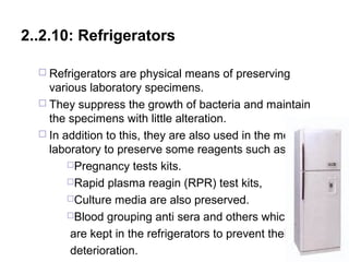 2..2.10: Refrigerators
 Refrigerators are physical means of preserving
various laboratory specimens.
 They suppress the growth of bacteria and maintain
the specimens with little alteration.
 In addition to this, they are also used in the medical
laboratory to preserve some reagents such as:
Pregnancy tests kits.
Rapid plasma reagin (RPR) test kits,
Culture media are also preserved.
Blood grouping anti sera and others which
are kept in the refrigerators to prevent their
deterioration. 154
 