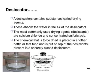 Desiccator…….
 A desiccators contains substances called drying
agents.
 These absorb the water in the air of the desiccators.
 The most commonly used drying agents (desiccants)
are calcium chloride and concentrated sulfuric acid.
 The chemical that is to be dried is placed in another
bottle or test tube and is put on top of the desiccants
present in a securely closed desiccators.
156
 
