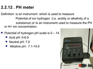 2.2.12 . PH meter
Definition: is an instrument which is used to measure
Potential of ion hydrogen (i.e. acidity or alkalinity of a
substance) or Is an instrument used to measure the PH
or H+ ion concentration.
 Potential of hydrogen pH scale is 0 – 14
 Acid pH: 0-6.9
 Neutral pH: 7.0
 Alkaline pH: 7.1-14.0
157
 
