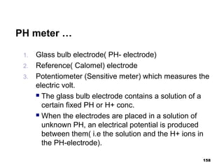 PH meter …
1. Glass bulb electrode( PH- electrode)
2. Reference( Calomel) electrode
3. Potentiometer (Sensitive meter) which measures the
electric volt.
 The glass bulb electrode contains a solution of a
certain fixed PH or H+ conc.
 When the electrodes are placed in a solution of
unknown PH, an electrical potential is produced
between them( i.e the solution and the H+ ions in
the PH-electrode).
158
 