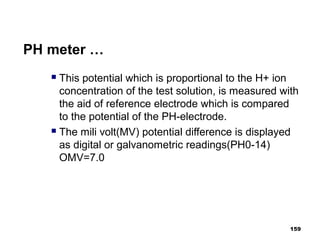 PH meter …
 This potential which is proportional to the H+ ion
concentration of the test solution, is measured with
the aid of reference electrode which is compared
to the potential of the PH-electrode.
 The mili volt(MV) potential difference is displayed
as digital or galvanometric readings(PH0-14)
OMV=7.0
159
 
