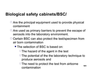 Biological safety cabinets/BSC/
 Are the principal equipment used to provide physical
containment
 Are used as primary barriers to prevent the escape of
aerosols into the laboratory environment.
 Certain BSC can also protect the test/specimen from
air born contamination
 The selection of BSC is based on:
 The hazard of the agent in the test
 The potential of the the laboratory technique to
produce aerosols and
 The need to protect the test from airborne
contamination
161
 