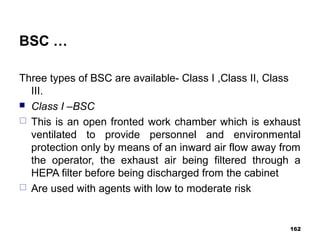 BSC …
Three types of BSC are available- Class I ,Class II, Class
III.
 Class I –BSC
 This is an open fronted work chamber which is exhaust
ventilated to provide personnel and environmental
protection only by means of an inward air flow away from
the operator, the exhaust air being filtered through a
HEPA filter before being discharged from the cabinet
 Are used with agents with low to moderate risk
162
 
