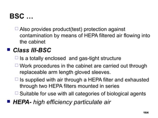 BSC …
 Also provides product(test) protection against
contamination by means of HEPA filtered air flowing into
the cabinet
 Class III-BSC
 Is a totally enclosed and gas-tight structure
 Work procedures in the cabinet are carried out through
replaceable arm length gloved sleeves.
 Is supplied with air through a HEPA filter and exhausted
through two HEPA filters mounted in series
 Suitable for use with all categories of biological agents
 HEPA- high efficiency particulate air
164
 