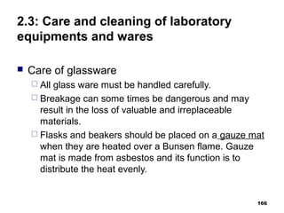 2.3: Care and cleaning of laboratory
equipments and wares
 Care of glassware
 All glass ware must be handled carefully.
 Breakage can some times be dangerous and may
result in the loss of valuable and irreplaceable
materials.
 Flasks and beakers should be placed on a gauze mat
when they are heated over a Bunsen flame. Gauze
mat is made from asbestos and its function is to
distribute the heat evenly.
166
 