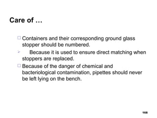 Care of …
 Containers and their corresponding ground glass
stopper should be numbered.
 Because it is used to ensure direct matching when
stoppers are replaced.
 Because of the danger of chemical and
bacteriological contamination, pipettes should never
be left lying on the bench.
168
 