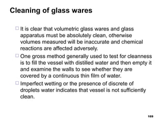 Cleaning of glass wares
 It is clear that volumetric glass wares and glass
apparatus must be absolutely clean, otherwise
volumes measured will be inaccurate and chemical
reactions are affected adversely.
 One gross method generally used to test for cleanness
is to fill the vessel with distilled water and then empty it
and examine the walls to see whether they are
covered by a continuous thin film of water.
 Imperfect wetting or the presence of discrete of
droplets water indicates that vessel is not sufficiently
clean.
169
 