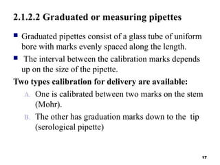2.1.2.2 Graduated or measuring pipettes
 Graduated pipettes consist of a glass tube of uniform
bore with marks evenly spaced along the length.
 The interval between the calibration marks depends
up on the size of the pipette.
Two types calibration for delivery are available:
A. One is calibrated between two marks on the stem
(Mohr).
B. The other has graduation marks down to the tip
(serological pipette)
17
 