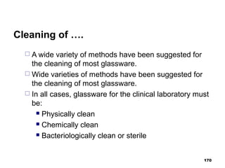 Cleaning of ….
 A wide variety of methods have been suggested for
the cleaning of most glassware.
 Wide varieties of methods have been suggested for
the cleaning of most glassware.
 In all cases, glassware for the clinical laboratory must
be:
 Physically clean
 Chemically clean
 Bacteriologically clean or sterile
170
 