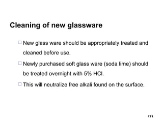 Cleaning of new glassware
 New glass ware should be appropriately treated and
cleaned before use.
 Newly purchased soft glass ware (soda lime) should
be treated overnight with 5% HCl.
 This will neutralize free alkali found on the surface.
171
 