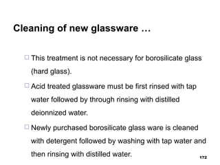 Cleaning of new glassware …
 This treatment is not necessary for borosilicate glass
(hard glass).
 Acid treated glassware must be first rinsed with tap
water followed by through rinsing with distilled
deionnized water.
 Newly purchased borosilicate glass ware is cleaned
with detergent followed by washing with tap water and
then rinsing with distilled water. 172
 