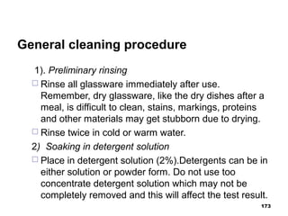 General cleaning procedure
1). Preliminary rinsing
 Rinse all glassware immediately after use.
Remember, dry glassware, like the dry dishes after a
meal, is difficult to clean, stains, markings, proteins
and other materials may get stubborn due to drying.
 Rinse twice in cold or warm water.
2) Soaking in detergent solution
 Place in detergent solution (2%).Detergents can be in
either solution or powder form. Do not use too
concentrate detergent solution which may not be
completely removed and this will affect the test result.
173
 