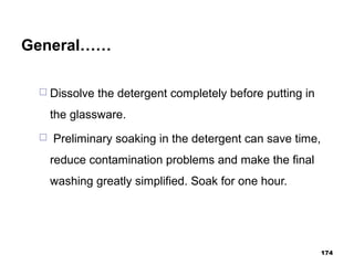 General……
 Dissolve the detergent completely before putting in
the glassware.
 Preliminary soaking in the detergent can save time,
reduce contamination problems and make the final
washing greatly simplified. Soak for one hour.
174
 