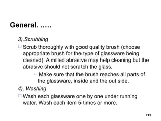 General. .….
3).Scrubbing
 Scrub thoroughly with good quality brush (choose
appropriate brush for the type of glassware being
cleaned). A milled abrasive may help cleaning but the
abrasive should not scratch the glass.
 Make sure that the brush reaches all parts of
the glassware, inside and the out side.
4). Washing
 Wash each glassware one by one under running
water. Wash each item 5 times or more.
175
 