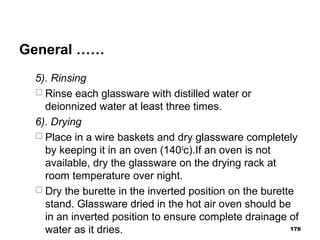 General ……
5). Rinsing
 Rinse each glassware with distilled water or
deionnized water at least three times.
6). Drying
 Place in a wire baskets and dry glassware completely
by keeping it in an oven (1400
c).If an oven is not
available, dry the glassware on the drying rack at
room temperature over night.
 Dry the burette in the inverted position on the burette
stand. Glassware dried in the hot air oven should be
in an inverted position to ensure complete drainage of
water as it dries. 176
 