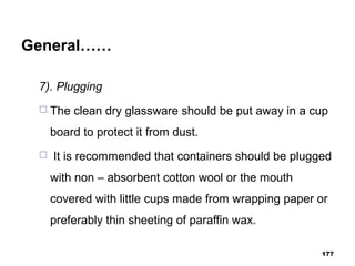 General……
7). Plugging
 The clean dry glassware should be put away in a cup
board to protect it from dust.
 It is recommended that containers should be plugged
with non – absorbent cotton wool or the mouth
covered with little cups made from wrapping paper or
preferably thin sheeting of paraffin wax.
177
 