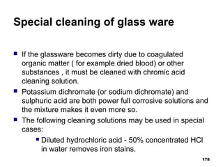 Special cleaning of glass ware
 If the glassware becomes dirty due to coagulated
organic matter ( for example dried blood) or other
substances , it must be cleaned with chromic acid
cleaning solution.
 Potassium dichromate (or sodium dichromate) and
sulphuric acid are both power full corrosive solutions and
the mixture makes it even more so.
 The following cleaning solutions may be used in special
cases:
 Diluted hydrochloric acid - 50% concentrated HCl
in water removes iron stains.
178
 