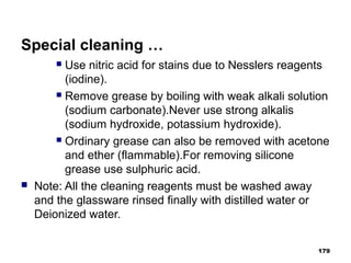 Special cleaning …
 Use nitric acid for stains due to Nesslers reagents
(iodine).
 Remove grease by boiling with weak alkali solution
(sodium carbonate).Never use strong alkalis
(sodium hydroxide, potassium hydroxide).
 Ordinary grease can also be removed with acetone
and ether (flammable).For removing silicone
grease use sulphuric acid.
 Note: All the cleaning reagents must be washed away
and the glassware rinsed finally with distilled water or
Deionized water.
179
 